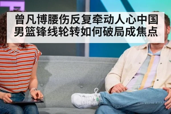 曾凡博腰伤反复牵动人心中国男篮锋线轮转如何破局成焦点