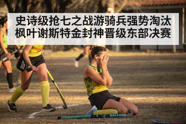 史诗级抢七之战游骑兵强势淘汰枫叶谢斯特金封神晋级东部决赛
