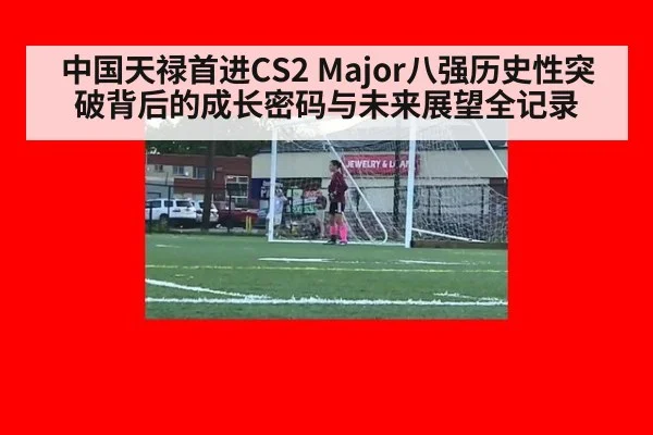 中国天禄首进CS2 Major八强历史性突破背后的成长密码与未来展望全记录