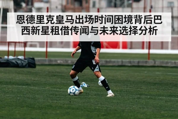 恩德里克皇马出场时间困境背后巴西新星租借传闻与未来选择分析